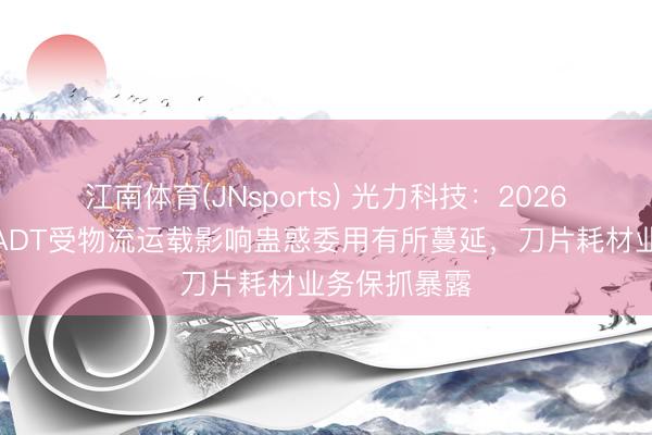 江南体育(JNsports) 光力科技：2026年第一季度ADT受物流运载影响蛊惑委用有所蔓延，刀片耗材业务保抓暴露