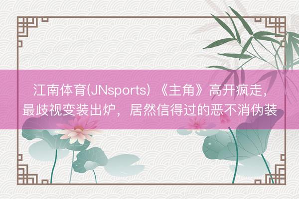 江南体育(JNsports) 《主角》高开疯走，最歧视变装出炉，居然信得过的恶不消伪装