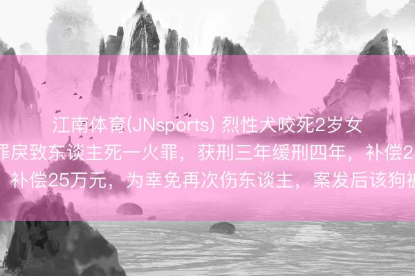 江南体育(JNsports) 烈性犬咬死2岁女童，狗主东谈主毛某义犯罪戾致东谈主死一火罪，获刑三年缓刑四年，补偿25万元，为幸免再次伤东谈主，案发后该狗被警方无公害处理
