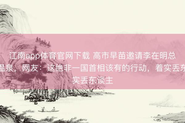 江南app体育官网下载 高市早苗邀请李在明总统泡温泉，网友：这绝非一国首相该有的行动，着实丢东谈主