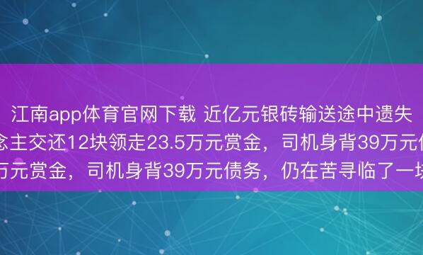 江南app体育官网下载 近亿元银砖输送途中遗失13块：好意思妙东说念主交还12块领走23.5万元赏金，司机身背39万元债务，仍在苦寻临了一块