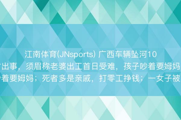 江南体育(JNsports) 广西车辆坠河10东谈主受难：车快通过桥时出事，须眉称老婆出工首日受难，孩子吵着要姆妈；死者多是亲戚，打零工挣钱；一女子被冲出百米后获救