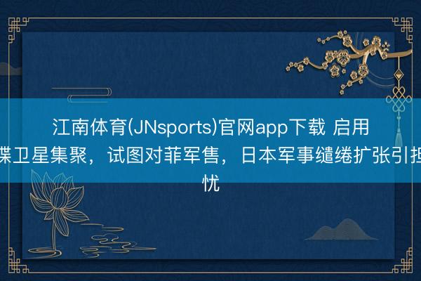 江南体育(JNsports)官网app下载 启用间谍卫星集聚，试图对菲军售，日本军事缱绻扩张引担忧