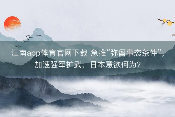 江南app体育官网下载 急推“弥留事态条件”，加速强军扩武，日本意欲何为？