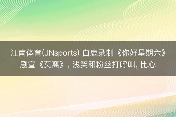 江南体育(JNsports) 白鹿录制《你好星期六》剧宣《莫离》， 浅笑和粉丝打呼叫，<a href=