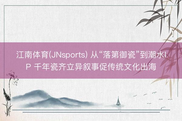 江南体育(JNsports) 从“落第御瓷”到潮水IP 千年瓷齐立异叙事促传统文化出海