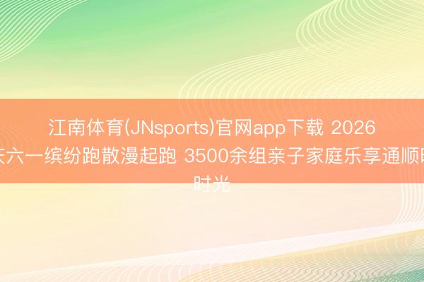 江南体育(JNsports)官网app下载 2026重庆六一缤纷跑散漫起跑 3500余组亲子家庭乐享通顺时光