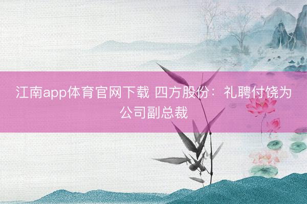 江南app体育官网下载 四方股份：礼聘付饶为公司副总裁