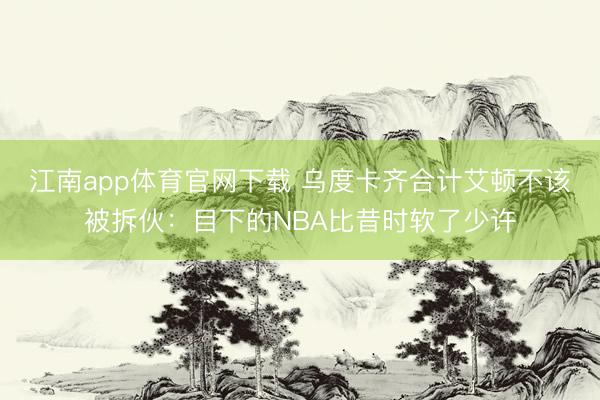 江南app体育官网下载 乌度卡齐合计艾顿不该被拆伙：目下的NBA比昔时软了少许