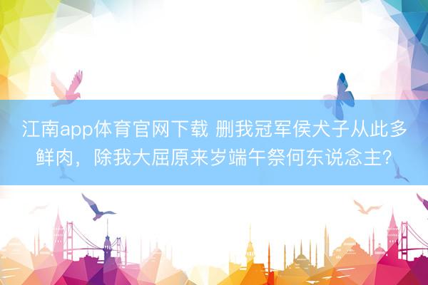 江南app体育官网下载 删我冠军侯犬子从此多鲜肉，除我大屈原来岁端午祭何东说念主？