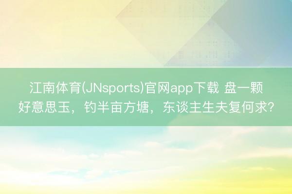 江南体育(JNsports)官网app下载 盘一颗好意思玉，钓半亩方塘，东谈主生夫复何求？