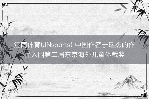 江南体育(JNsports) 中国作者于瑞杰的作品入围第二届东京海外儿童体裁奖