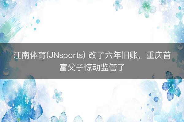 江南体育(JNsports) 改了六年旧账，重庆首富父子惊动