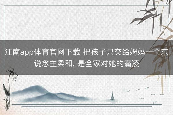江南app体育官网下载 把孩子只交给姆妈一个东说念主柔和， 是全家对她的霸凌