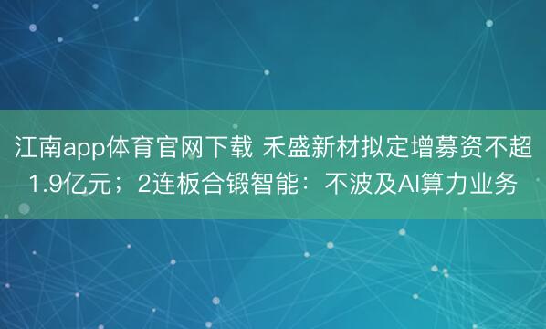 江南app体育官网下载 禾盛新材拟定增募资不超1.9亿元；2连板合锻智能：不波及AI算力业务