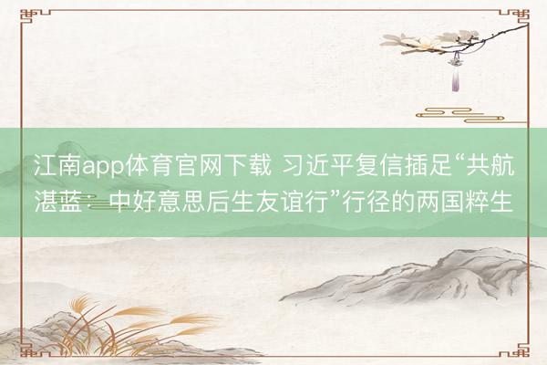 江南app体育官网下载 习近平复信插足“共航湛蓝：中好意思后生友谊行”行径的两国粹生
