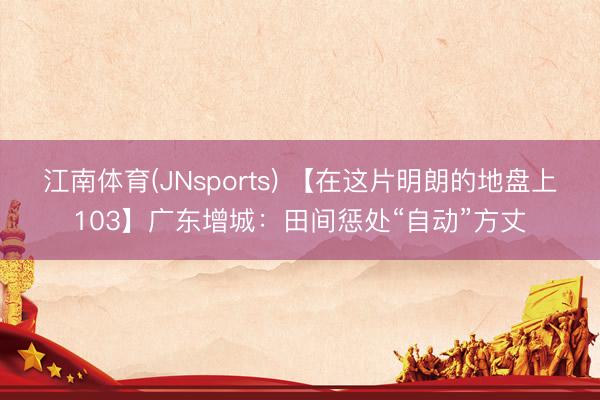 江南体育(JNsports) 【在这片明朗的地盘上103】广东增城：田间惩处“自动”方丈