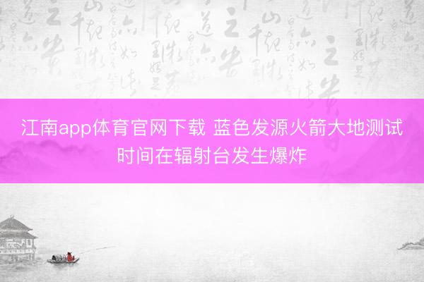江南app体育官网下载 蓝色发源火箭大地测试时间在辐射台发生爆炸