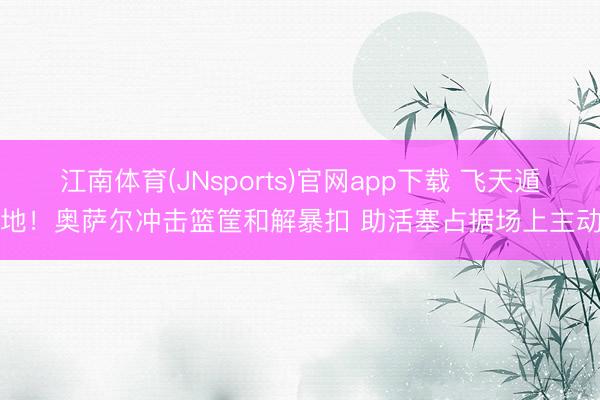 江南体育(JNsports)官网app下载 飞天遁地！奥萨尔冲击篮筐和解暴扣 助活塞占据场上主动