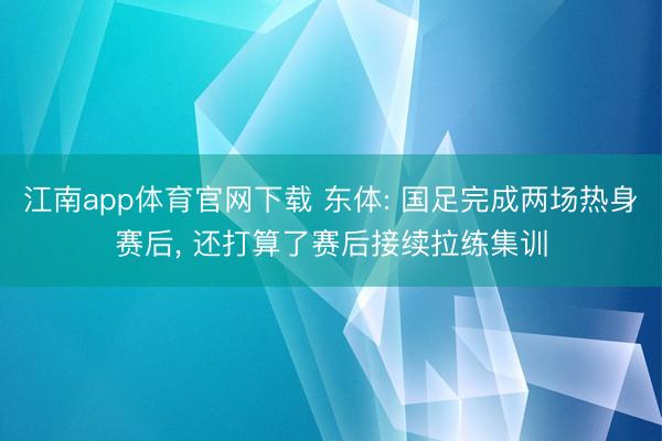 江南app体育官网下载 东体: 国足完成两场热身赛后， 还打算了赛后接续拉练集训