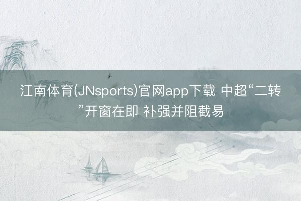江南体育(JNsports)官网app下载 中超“二转”开窗在即 补强并阻截易
