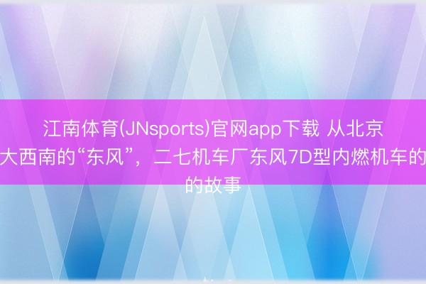 江南体育(JNsports)官网app下载 从北京吹到大西南的“东风”，二七机车厂东风7D型内燃机车的故事