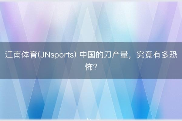 江南体育(JNsports) 中国的刀产量，究竟有多恐怖？