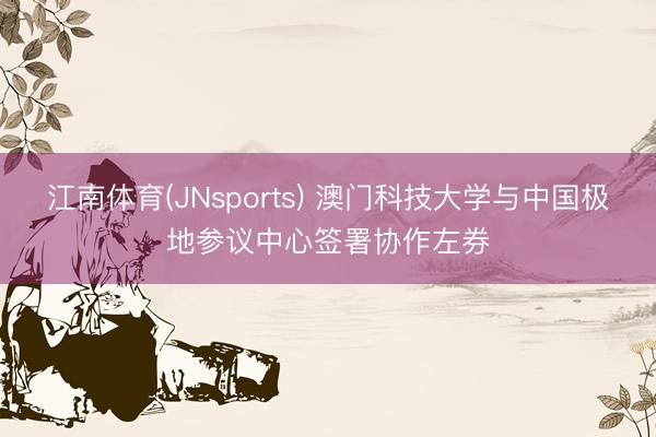 江南体育(JNsports) 澳门科技大学与中国极地参议中心签署协作左券