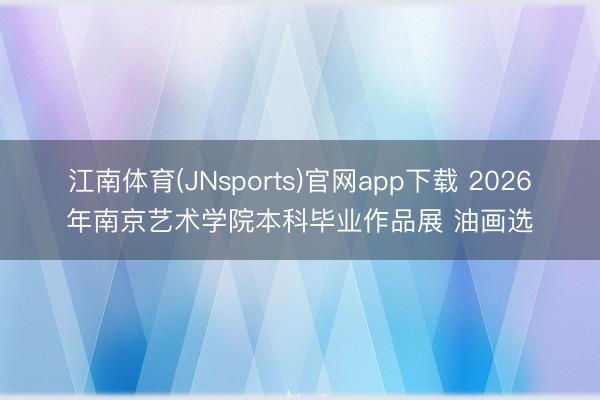 江南体育(JNsports)官网app下载 2026年南京艺术学院本科毕业作品展 油画选