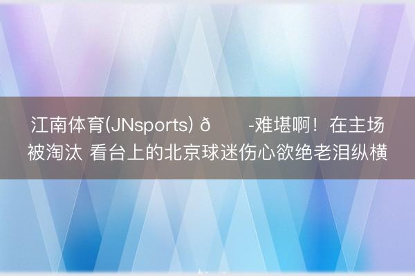江南体育(JNsports) 😭难堪啊！在主场被淘汰 看台上的北京球迷伤心欲绝老泪纵横