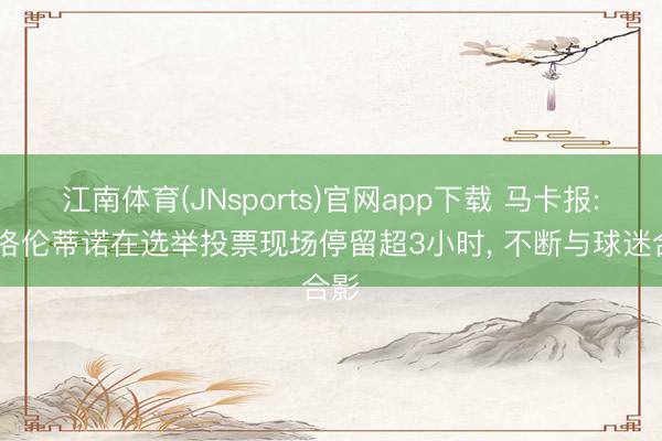 江南体育(JNsports)官网app下载 马卡报: 弗洛伦蒂诺在选举投票现场停留超3小时, 不断与球迷合影