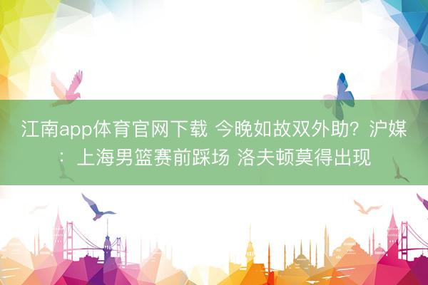 江南app体育官网下载 今晚如故双外助？沪媒：上海男篮赛前踩场 洛夫顿莫得出现