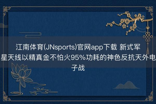 江南体育(JNsports)官网app下载 新式军用卫星天线以精真金不怕火95%功耗的神色反抗天外电子战