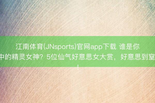 江南体育(JNsports)官网app下载 谁是你心中的精灵女神?5位仙气好意思女大赏,好意思到窒息!