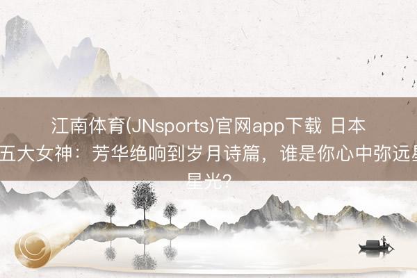 江南体育(JNsports)官网app下载 日本影坛五大女神：芳华绝响到岁月诗篇，谁是你心中弥远星光？