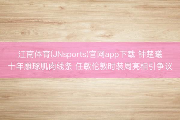 江南体育(JNsports)官网app下载 钟楚曦十年雕琢肌肉线条 任敏伦敦时装周亮相引争议