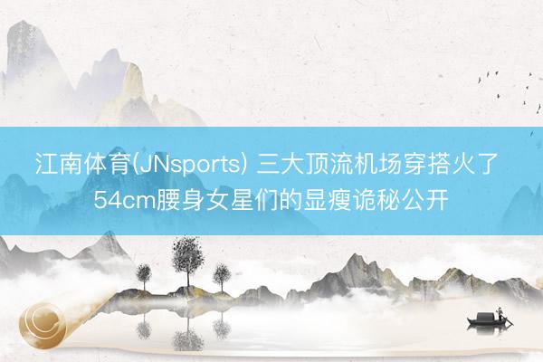 江南体育(JNsports) 三大顶流机场穿搭火了 54cm腰身女星们的显瘦诡秘公开