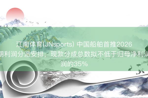 江南体育(JNsports) 中国船舶首推2026年度中期利润分派安排,现款分成总数拟不低于归母净利润的35%
