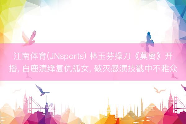 江南体育(JNsports) 林玉芬操刀《莫离》开播, 白鹿演绎复仇孤女, 破灭感演技戳中不雅众