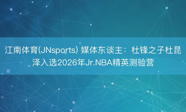 江南体育(JNsports) 媒体东谈主:杜锋之子杜昆泽入选2026年Jr.NBA精英测验营