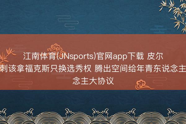 江南体育(JNsports)官网app下载 皮尔斯:马刺该拿福克斯只换选秀权 腾出空间给年青东说念主大协议
