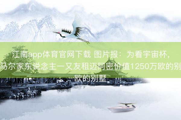江南app体育官网下载 图片报:为看宇宙杯,内马尔家东说念主一又友租迈阿密价值1250万欧的别墅