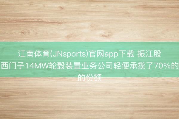 江南体育(JNsports)官网app下载 振江股份:西门子14MW轮毂装置业务公司轻便承揽了70%的份额
