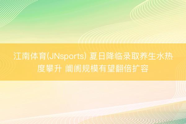 江南体育(JNsports) 夏日降临录取养生水热度攀升 阛阓规模有望翻倍扩容