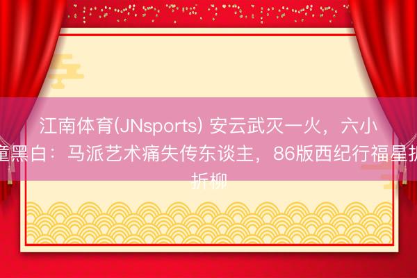 江南体育(JNsports) 安云武灭一火，六小龄童黑白：马派艺术痛失传东谈主，86版西纪行福星折柳