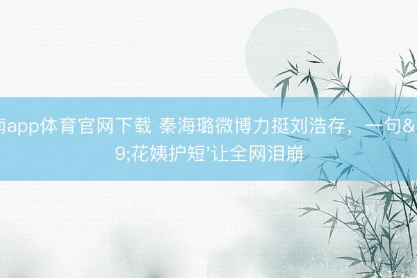 江南app体育官网下载 秦海璐微博力挺刘浩存,一句'花姨护短'让全网泪崩