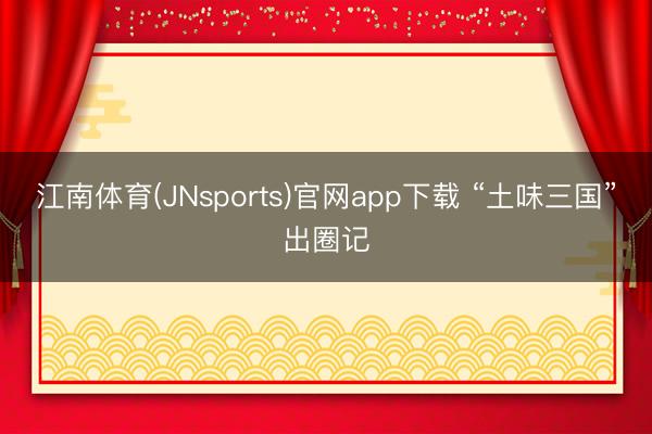 江南体育(JNsports)官网app下载 “土味三国”出圈记