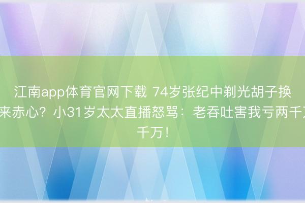 江南app体育官网下载 74岁张纪中剃光胡子换不来赤心？小31岁太太直播怒骂：老吞吐害我亏两千万！