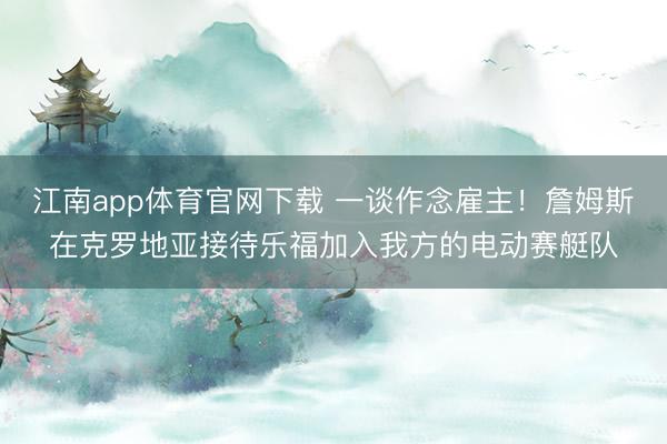 江南app体育官网下载 一谈作念雇主！詹姆斯在克罗地亚接待乐福加入我方的电动赛艇队