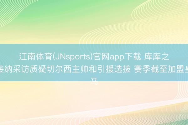 江南体育(JNsports)官网app下载 库库之前接纳采访质疑切尔西主帅和引援选拔 赛季截至加盟皇马
